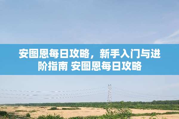 安图恩每日攻略,新手入门与进阶指南 安图恩每日攻略 安图恩每日攻略,新手入门与进阶指南 安图恩每日攻略