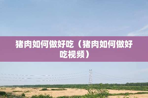猪肉如何做好吃(猪肉如何做好吃视频) 猪肉如何做好吃(猪肉如何做好吃视频)