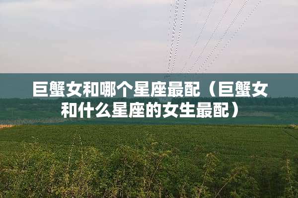 巨蟹女和哪个星座最配(巨蟹女和什么星座的女生最配) 巨蟹女和哪个星座最配(巨蟹女和什么星座的女生最配)