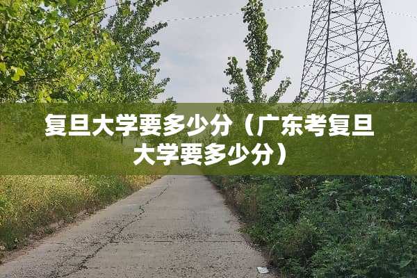 复旦大学要多少分(广东考复旦大学要多少分) 复旦大学要多少分(广东考复旦大学要多少分)