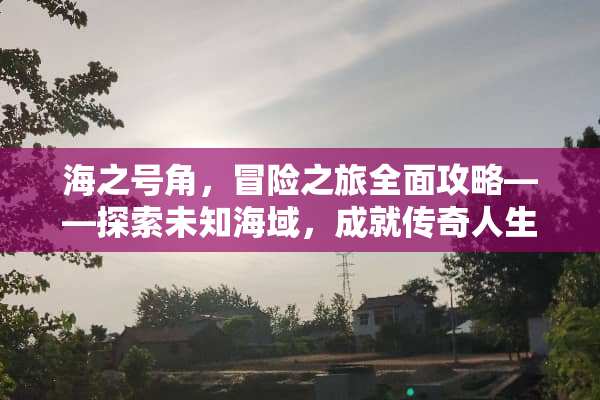 海之号角，冒险之旅全面攻略——探索未知海域，成就传奇人生 海之号角攻略