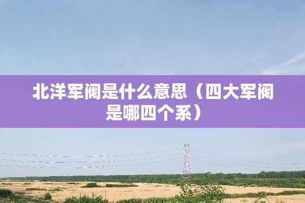 北洋军阀是什么意思(四大军阀是哪四个系) 北洋军阀是什么意思(四大军阀是哪四个系)