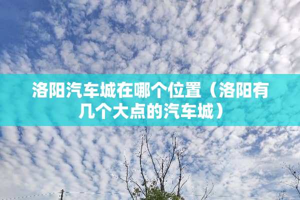 洛阳汽车城在哪个位置(洛阳有几个大点的汽车城) 洛阳汽车城在哪个位置(洛阳有几个大点的汽车城)