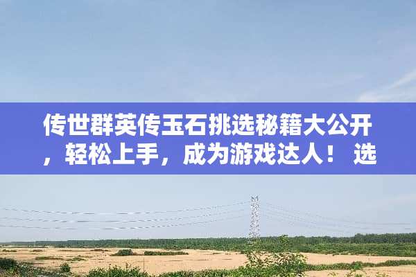 传世群英传玉石挑选秘籍大公开,轻松上手,成为游戏达人! 选玉石小游戏攻略 传世群英传玉石挑选秘籍大公开,轻松上手,成为游戏达人! 选玉石小游戏攻略