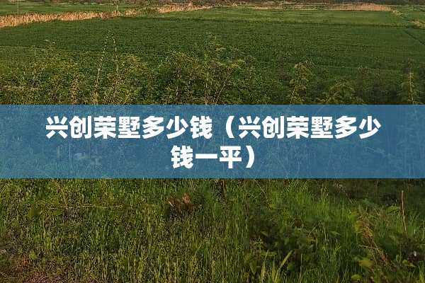 兴创荣墅多少钱（兴创荣墅多少钱一平）