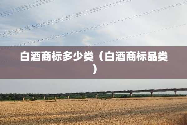 白酒商标多少类(白酒商标品类) 白酒商标多少类(白酒商标品类)