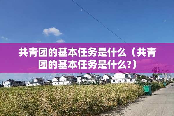 共青团的基本任务是什么（共青团的基本任务是什么?）