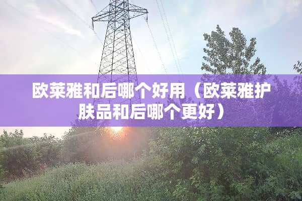 欧莱雅和后哪个好用(欧莱雅护肤品和后哪个更好) 欧莱雅和后哪个好用(欧莱雅护肤品和后哪个更好)