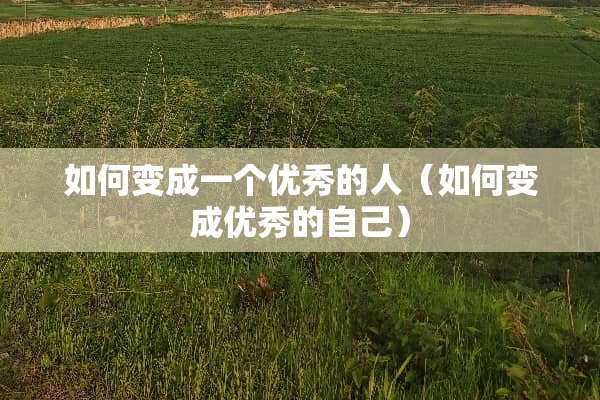 如何变成一个优秀的人(如何变成优秀的自己) 如何变成一个优秀的人(如何变成优秀的自己)