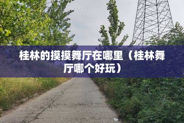 桂林的摸摸舞厅在哪里(桂林舞厅哪个好玩) 桂林的摸摸舞厅在哪里(桂林舞厅哪个好玩)