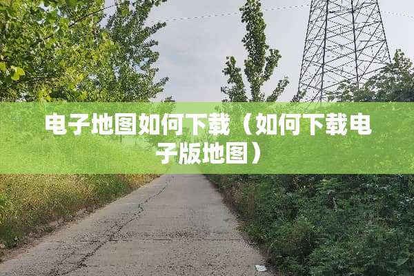 电子地图如何下载（如何下载电子版地图）
