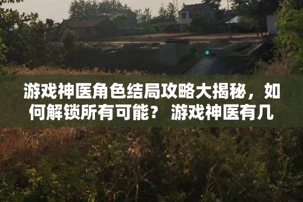 游戏神医角色结局攻略大揭秘,如何解锁所有可能? 游戏神医有几种结局攻略 游戏神医角色结局攻略大揭秘,如何解锁所有可能? 游戏神医有几种结局攻略