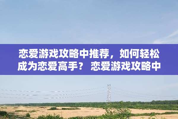 恋爱游戏攻略中推荐，如何轻松成为恋爱高手？ 恋爱游戏攻略中推荐