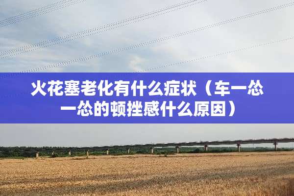 火花塞老化有什么症状(车一怂一怂的顿挫感什么原因) 火花塞老化有什么症状(车一怂一怂的顿挫感什么原因)