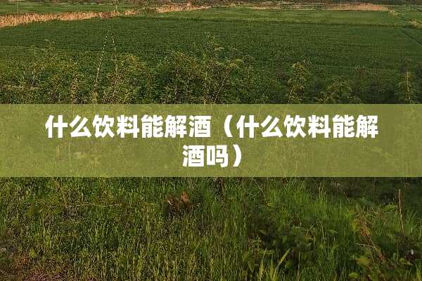 什么饮料能解酒(什么饮料能解酒吗) 什么饮料能解酒(什么饮料能解酒吗)