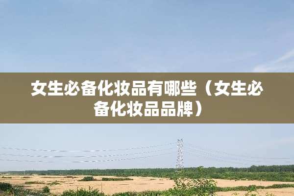 女生必备化妆品有哪些(女生必备化妆品品牌) 女生必备化妆品有哪些(女生必备化妆品品牌)