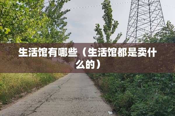 生活馆有哪些(生活馆都是卖什么的) 生活馆有哪些(生活馆都是卖什么的)