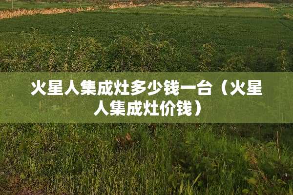 火星人集成灶多少钱一台(火星人集成灶价钱) 火星人集成灶多少钱一台(火星人集成灶价钱)