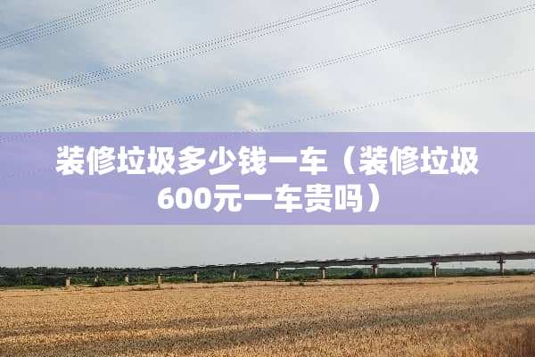 装修垃圾多少钱一车(装修垃圾600元一车贵吗) 装修垃圾多少钱一车(装修垃圾600元一车贵吗)