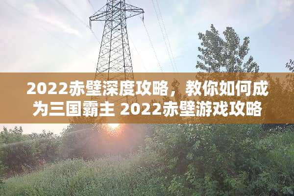 2022赤壁深度攻略，教你如何成为三国霸主 2022赤壁游戏攻略