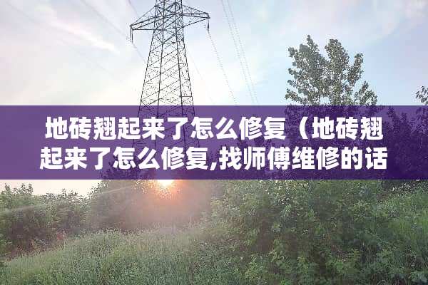 地砖翘起来了怎么修复(地砖翘起来了怎么修复,找师傅维修的话需要多少钱) 地砖翘起来了怎么修复(地砖翘起来了怎么修复,找师傅维修的话需要多少钱)