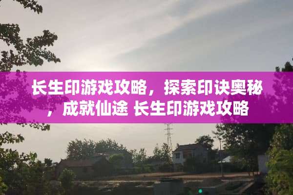 长生印游戏攻略,探索印诀奥秘,成就仙途 长生印游戏攻略 长生印游戏攻略,探索印诀奥秘,成就仙途 长生印游戏攻略