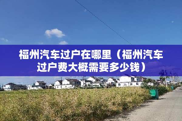 福州汽车过户在哪里(福州汽车过户费大概需要多少钱) 福州汽车过户在哪里(福州汽车过户费大概需要多少钱)