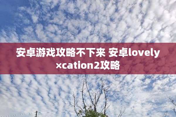 安卓游戏攻略不下来 安卓lovely×cation2攻略 安卓游戏攻略不下来 安卓lovely×cation2攻略