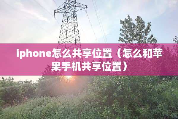 iphone怎么共享位置(怎么和苹果手机共享位置) iphone怎么共享位置(怎么和苹果手机共享位置)