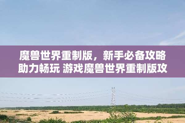 魔兽世界重制版,新手必备攻略助力畅玩 游戏魔兽世界重制版攻略 魔兽世界重制版,新手必备攻略助力畅玩 游戏魔兽世界重制版攻略