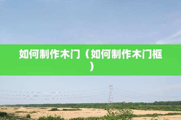 如何制作木门(如何制作木门框) 如何制作木门(如何制作木门框)