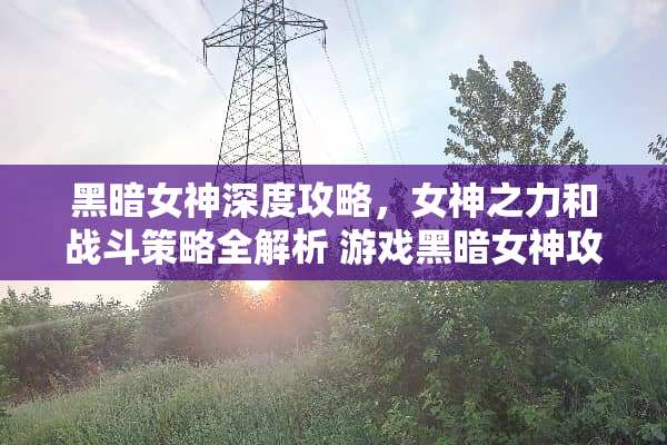 黑暗女神深度攻略，女神之力和战斗策略全解析 游戏黑暗女神攻略
