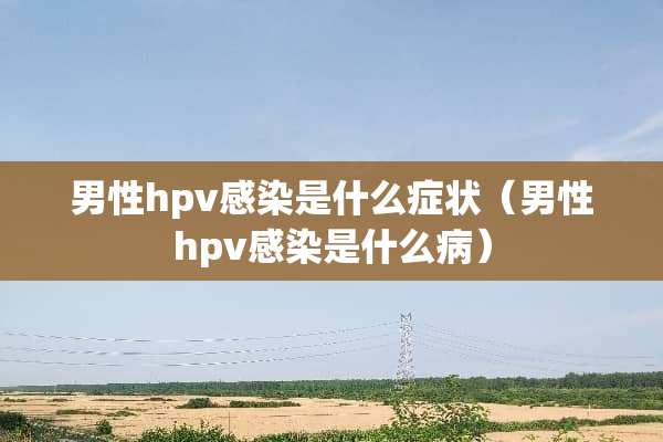 男性hpv感染是什么症状（男性hpv感染是什么病）