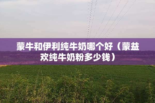 蒙牛和伊利纯牛奶哪个好（蒙益欢纯牛奶粉多少钱）