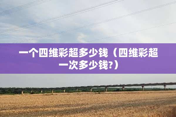 一个四维彩超多少钱（四维彩超一次多少钱?）