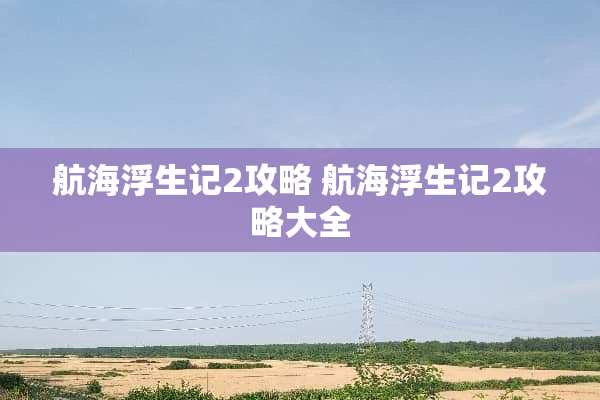 航海浮生记2攻略 航海浮生记2攻略大全 航海浮生记2攻略 航海浮生记2攻略大全
