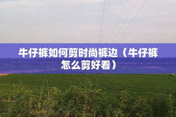 牛仔裤如何剪时尚裤边（牛仔裤怎么剪好看）