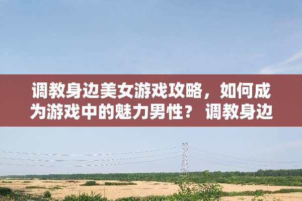 **身边**游戏攻略，如何成为游戏中的魅力男性？**身边**游戏攻略