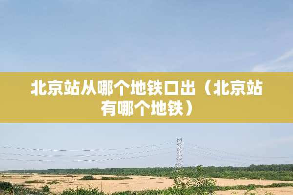 北京站从哪个地铁口出（北京站有哪个地铁）