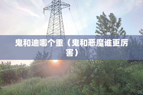 鬼和迪哪个重(鬼和恶魔谁更厉害) 鬼和迪哪个重(鬼和恶魔谁更厉害)