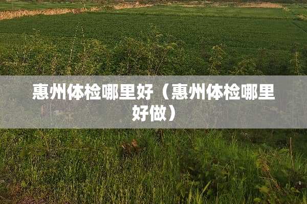 惠州体检哪里好（惠州体检哪里好做）