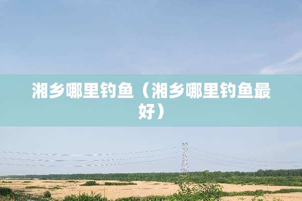 湘乡哪里钓鱼（湘乡哪里钓鱼最好）