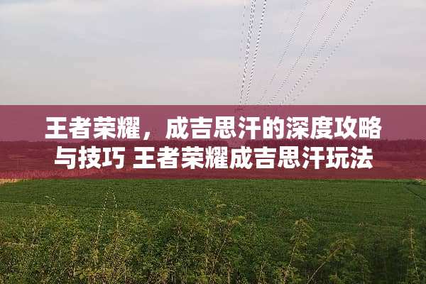 王者荣耀，成吉思汗的深度攻略与技巧 王者荣耀成吉思汗玩法