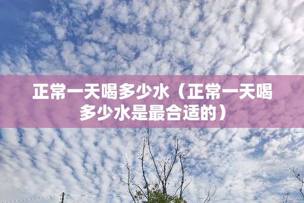 正常一天喝多少水(正常一天喝多少水是最合适的) 正常一天喝多少水(正常一天喝多少水是最合适的)