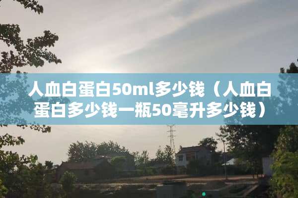 人血白蛋白50ml多少钱（人血白蛋白多少钱一瓶50毫升多少钱）
