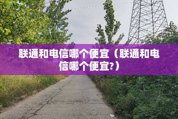联通和电信哪个便宜（联通和电信哪个便宜?）