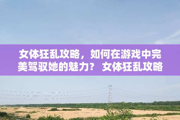 女体狂乱攻略，如何在游戏中完美驾驭她的魅力？ 女体狂乱攻略