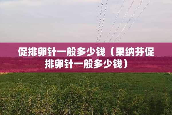 促排卵针一般多少钱(果纳芬促排卵针一般多少钱) 促排卵针一般多少钱(果纳芬促排卵针一般多少钱)