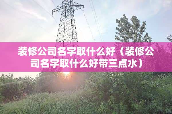 装修公司名字取什么好（装修公司名字取什么好带三点水）