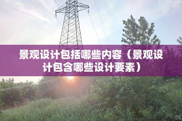景观设计包括哪些内容（景观设计包含哪些设计要素）